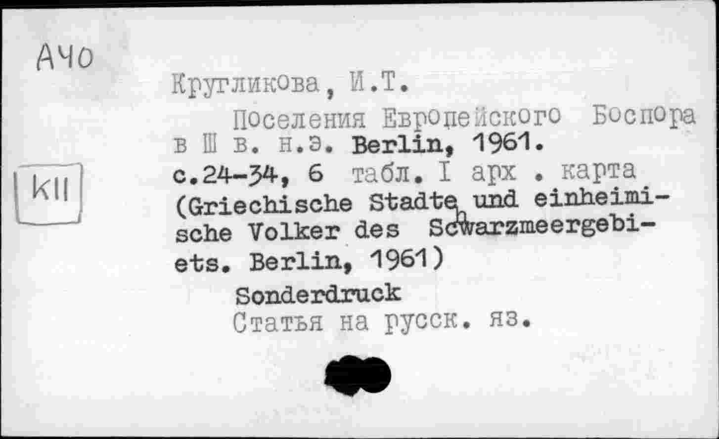 ﻿Ачо
kn
Кругликова, И.T.
Поселения Европейского Боспора в Ш в. н.э. Berlin, 1961.
с.24-34, 6 табл. I арх . карта (Griechische Städte und einheimische Volker des Sc&arzmeergehi-ets. Berlin, 1961)
Sonderdruck
Статья на русск. яз.